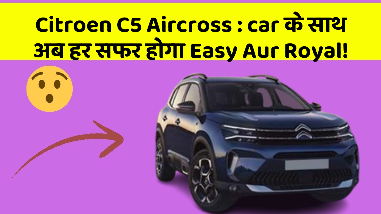 Citroen C5 Aircross: car के साथ अब हर सफर होगा Easy Aur Royal!