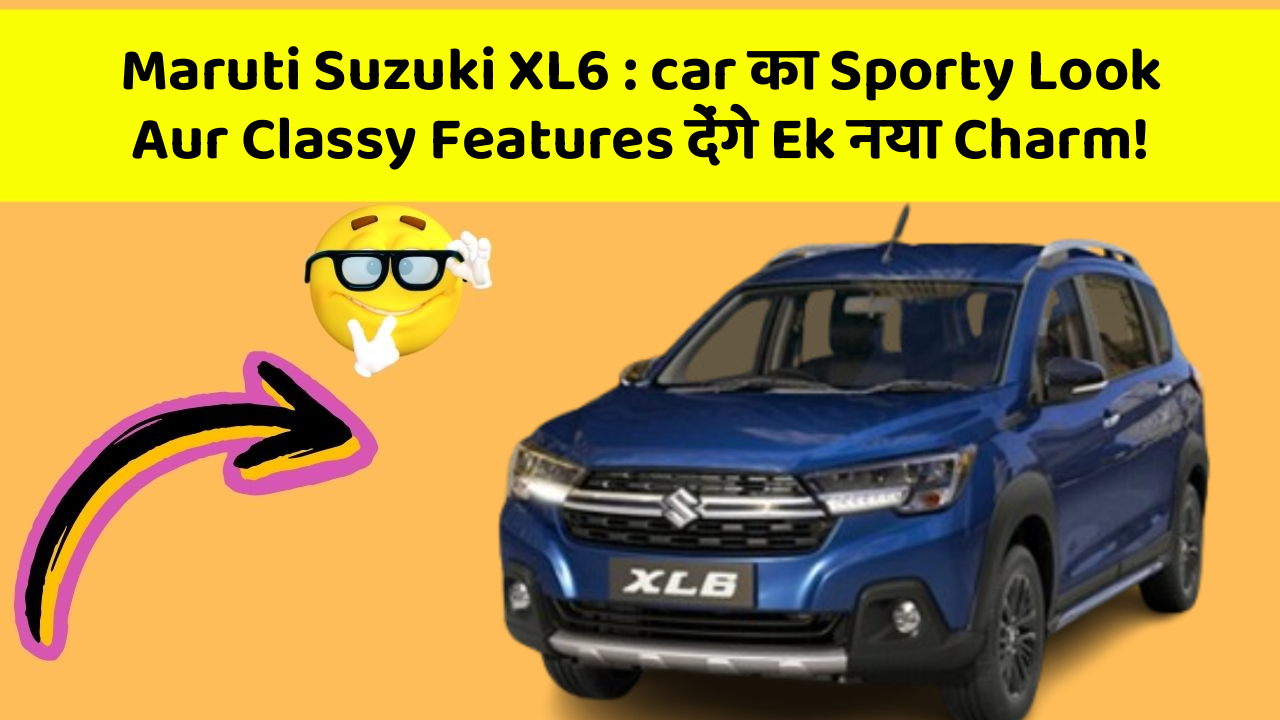 Maruti Suzuki XL6 : car का Sporty Look Aur Classy Features देंगे Ek नया Charm!